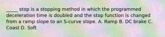 _____ stop is a stopping method in which the programmed deceleration time is doubled and the stop function is changed from a ramp slope to an S-curve slope. A. Ramp B. DC brake C. Coast D. Soft