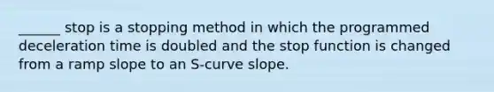 ______ stop is a stopping method in which the programmed deceleration time is doubled and the stop function is changed from a ramp slope to an S-curve slope.