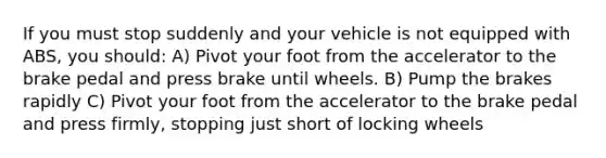 If you must stop suddenly and your vehicle is not equipped with ABS, you should: A) Pivot your foot from the accelerator to the brake pedal and press brake until wheels. B) Pump the brakes rapidly C) Pivot your foot from the accelerator to the brake pedal and press firmly, stopping just short of locking wheels