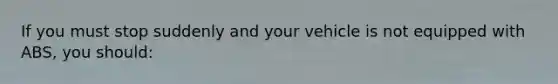 If you must stop suddenly and your vehicle is not equipped with ABS, you should: