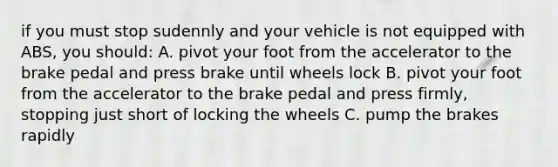 if you must stop sudennly and your vehicle is not equipped with ABS, you should: A. pivot your foot from the accelerator to the brake pedal and press brake until wheels lock B. pivot your foot from the accelerator to the brake pedal and press firmly, stopping just short of locking the wheels C. pump the brakes rapidly