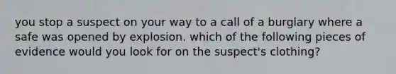 you stop a suspect on your way to a call of a burglary where a safe was opened by explosion. which of the following pieces of evidence would you look for on the suspect's clothing?