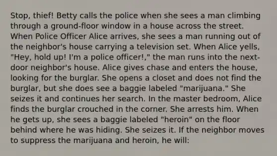 Stop, thief! Betty calls the police when she sees a man climbing through a ground-floor window in a house across the street. When Police Officer Alice arrives, she sees a man running out of the neighbor's house carrying a television set. When Alice yells, "Hey, hold up! I'm a police officer!," the man runs into the next-door neighbor's house. Alice gives chase and enters the house, looking for the burglar. She opens a closet and does not find the burglar, but she does see a baggie labeled "marijuana." She seizes it and continues her search. In the master bedroom, Alice finds the burglar crouched in the corner. She arrests him. When he gets up, she sees a baggie labeled "heroin" on the floor behind where he was hiding. She seizes it. If the neighbor moves to suppress the marijuana and heroin, he will: