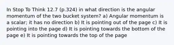 In Stop To Think 12.7 (p.324) in what direction is the angular momentum of the two bucket system? a) Angular momentum is a scalar; it has no direction b) It is pointing out of the page c) It is pointing into the page d) It is pointing towards the bottom of the page e) It is pointing towards the top of the page