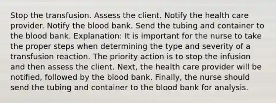 Stop the transfusion. Assess the client. Notify the health care provider. Notify the blood bank. Send the tubing and container to the blood bank. Explanation: It is important for the nurse to take the proper steps when determining the type and severity of a transfusion reaction. The priority action is to stop the infusion and then assess the client. Next, the health care provider will be notified, followed by the blood bank. Finally, the nurse should send the tubing and container to the blood bank for analysis.