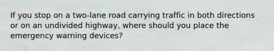 If you stop on a two-lane road carrying traffic in both directions or on an undivided highway, where should you place the emergency warning devices?