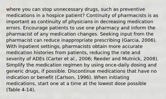 where you can stop unnecessary drugs, such as preventive medications in a hospice patient? Continuity of pharmacists is as important as continuity of physicians in decreasing medication errors. Encourage patients to use one pharmacy and inform the pharmacist of any medication changes. Seeking input from the pharmacist can reduce inappropriate prescribing (Garcia, 2006). With inpatient settings, pharmacists obtain more accurate medication histories from patients, reducing the rate and severity of ADEs (Carter et al., 2006; Reeder and Mutnick, 2008). Simplify the medication regimen by using once-daily dosing and generic drugs, if possible. Discontinue medications that have no indication or benefit (Carlson, 1996). When initiating medications, start one at a time at the lowest dose possible (Table 4-14).