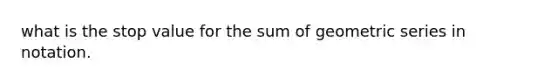 what is the stop value for the sum of geometric series in notation.