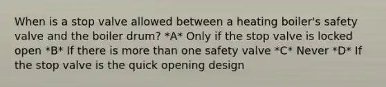 When is a stop valve allowed between a heating boiler's safety valve and the boiler drum? *A* Only if the stop valve is locked open *B* If there is more than one safety valve *C* Never *D* If the stop valve is the quick opening design