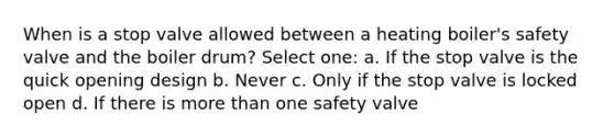 When is a stop valve allowed between a heating boiler's safety valve and the boiler drum? Select one: a. If the stop valve is the quick opening design b. Never c. Only if the stop valve is locked open d. If there is more than one safety valve