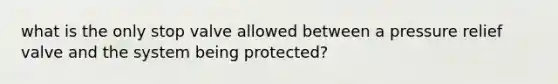 what is the only stop valve allowed between a pressure relief valve and the system being protected?