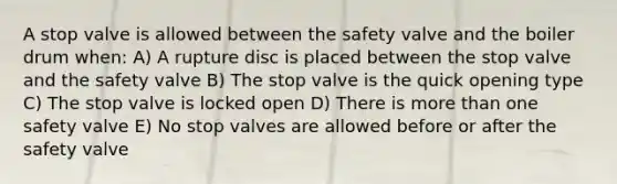 A stop valve is allowed between the safety valve and the boiler drum when: A) A rupture disc is placed between the stop valve and the safety valve B) The stop valve is the quick opening type C) The stop valve is locked open D) There is more than one safety valve E) No stop valves are allowed before or after the safety valve