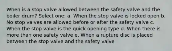 When is a stop valve allowed between the safety valve and the boiler drum? Select one: a. When the stop valve is locked open b. No stop valves are allowed before or after the safety valve c. When the stop valve is the quick opening type d. When there is more than one safety valve e. When a rupture disc is placed between the stop valve and the safety valve