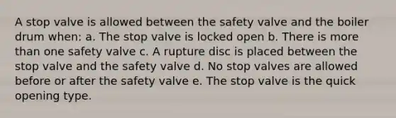 A stop valve is allowed between the safety valve and the boiler drum when: a. The stop valve is locked open b. There is more than one safety valve c. A rupture disc is placed between the stop valve and the safety valve d. No stop valves are allowed before or after the safety valve e. The stop valve is the quick opening type.