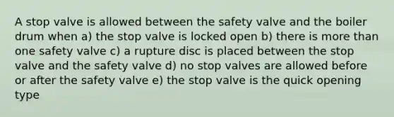 A stop valve is allowed between the safety valve and the boiler drum when a) the stop valve is locked open b) there is <a href='https://www.questionai.com/knowledge/keWHlEPx42-more-than' class='anchor-knowledge'>more than</a> one safety valve c) a rupture disc is placed between the stop valve and the safety valve d) no stop valves are allowed before or after the safety valve e) the stop valve is the quick opening type