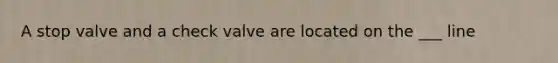 A stop valve and a check valve are located on the ___ line