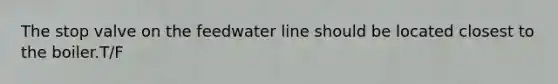 The stop valve on the feedwater line should be located closest to the boiler.T/F