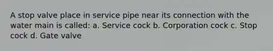 A stop valve place in service pipe near its connection with the water main is called: a. Service cock b. Corporation cock c. Stop cock d. Gate valve