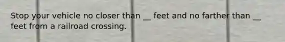 Stop your vehicle no closer than __ feet and no farther than __ feet from a railroad crossing.