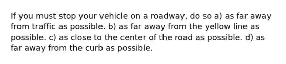 If you must stop your vehicle on a roadway, do so a) as far away from traffic as possible. b) as far away from the yellow line as possible. c) as close to the center of the road as possible. d) as far away from the curb as possible.