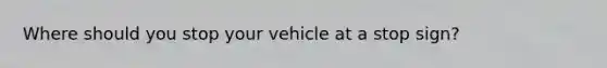 Where should you stop your vehicle at a stop sign?