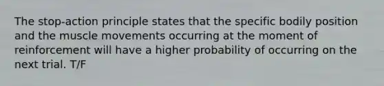 The stop-action principle states that the specific bodily position and the muscle movements occurring at the moment of reinforcement will have a higher probability of occurring on the next trial. T/F