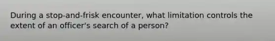 During a stop-and-frisk encounter, what limitation controls the extent of an officer's search of a person?