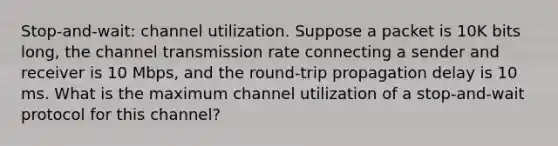 Stop-and-wait: channel utilization. Suppose a packet is 10K bits long, the channel transmission rate connecting a sender and receiver is 10 Mbps, and the round-trip propagation delay is 10 ms. What is the maximum channel utilization of a stop-and-wait protocol for this channel?