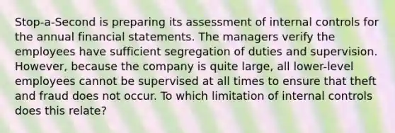 Stop-a-Second is preparing its assessment of <a href='https://www.questionai.com/knowledge/kjj42owoAP-internal-control' class='anchor-knowledge'>internal control</a>s for the annual <a href='https://www.questionai.com/knowledge/kFBJaQCz4b-financial-statements' class='anchor-knowledge'>financial statements</a>. The managers verify the employees have sufficient segregation of duties and supervision. However, because the company is quite large, all lower-level employees cannot be supervised at all times to ensure that theft and fraud does not occur. To which limitation of internal controls does this relate?