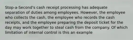 Stop-a-Second's cash receipt processing has adequate separation of duties among employees. However, the employee who collects the cash, the employee who records the cash receipts, and the employee preparing the deposit ticket for the day may work together to steal cash from the company. Of which limitation of internal control is this an example