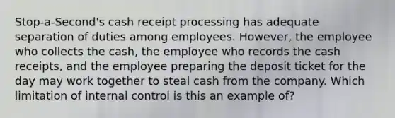 Stop-a-Second's cash receipt processing has adequate separation of duties among employees. However, the employee who collects the cash, the employee who records the cash receipts, and the employee preparing the deposit ticket for the day may work together to steal cash from the company. Which limitation of internal control is this an example of?