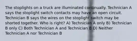 The stoplights on a truck are illuminated continually. Technician A says the stoplight switch contacts may have an open circuit. Technician B says the wires on the stoplight switch may be shorted together. Who is right? A) Technician A only B) Technician B only C) Both Technician A and Technician B D) Neither Technician A nor Technician B