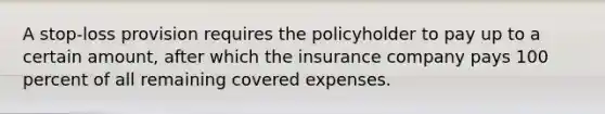 A stop-loss provision requires the policyholder to pay up to a certain amount, after which the insurance company pays 100 percent of all remaining covered expenses.