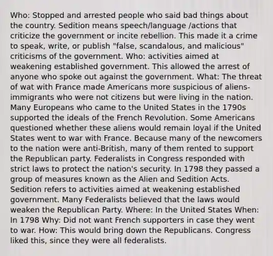 Who: Stopped and arrested people who said bad things about the country. Sedition means speech/language /actions that criticize the government or incite rebellion. This made it a crime to speak, write, or publish "false, scandalous, and malicious" criticisms of the government. Who: activities aimed at weakening established government. This allowed the arrest of anyone who spoke out against the government. What: The threat of wat with France made Americans more suspicious of aliens-immigrants who were not citizens but were living in the nation. Many Europeans who came to the United States in the 1790s supported the ideals of the French Revolution. Some Americans questioned whether these aliens would remain loyal if the United States went to war with France. Because many of the newcomers to the nation were anti-British, many of them rented to support the Republican party. Federalists in Congress responded with strict laws to protect the nation's security. In 1798 they passed a group of measures known as the Alien and Sedition Acts. Sedition refers to activities aimed at weakening established government. Many Federalists believed that the laws would weaken the Republican Party. Where: In the United States When: In 1798 Why: Did not want French supporters in case they went to war. How: This would bring down the Republicans. Congress liked this, since they were all federalists.