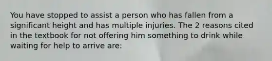 You have stopped to assist a person who has fallen from a significant height and has multiple injuries. The 2 reasons cited in the textbook for not offering him something to drink while waiting for help to arrive are: