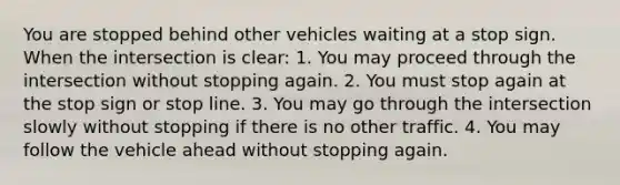 You are stopped behind other vehicles waiting at a stop sign. When the intersection is clear: 1. You may proceed through the intersection without stopping again. 2. You must stop again at the stop sign or stop line. 3. You may go through the intersection slowly without stopping if there is no other traffic. 4. You may follow the vehicle ahead without stopping again.