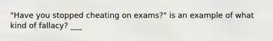 "Have you stopped cheating on exams?" is an example of what kind of fallacy? ___