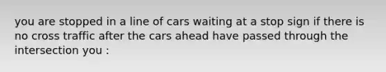you are stopped in a line of cars waiting at a stop sign if there is no cross traffic after the cars ahead have passed through the intersection you :