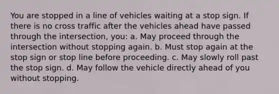 You are stopped in a line of vehicles waiting at a stop sign. If there is no cross traffic after the vehicles ahead have passed through the intersection, you: a. May proceed through the intersection without stopping again. b. Must stop again at the stop sign or stop line before proceeding. c. May slowly roll past the stop sign. d. May follow the vehicle directly ahead of you without stopping.