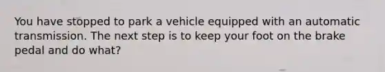 You have stopped to park a vehicle equipped with an automatic transmission. The next step is to keep your foot on the brake pedal and do what?