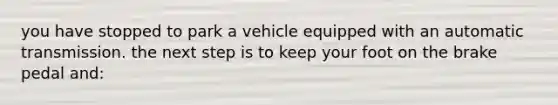 you have stopped to park a vehicle equipped with an automatic transmission. the next step is to keep your foot on the brake pedal and: