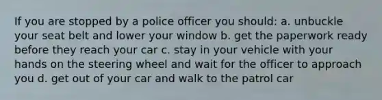 If you are stopped by a police officer you should: a. unbuckle your seat belt and lower your window b. get the paperwork ready before they reach your car c. stay in your vehicle with your hands on the steering wheel and wait for the officer to approach you d. get out of your car and walk to the patrol car