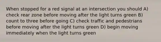 When stopped for a red signal at an intersection you should A) check rear zone before moving after the light turns green B) count to three before going C) check traffic and pedestrians before moving after the light turns green D) begin moving immediately when the light turns green