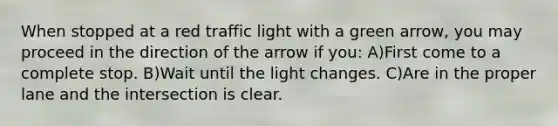 When stopped at a red traffic light with a green arrow, you may proceed in the direction of the arrow if you: A)First come to a complete stop. B)Wait until the light changes. C)Are in the proper lane and the intersection is clear.