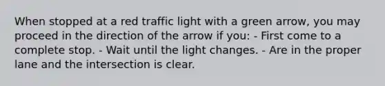 When stopped at a red traffic light with a green arrow, you may proceed in the direction of the arrow if you: - First come to a complete stop. - Wait until the light changes. - Are in the proper lane and the intersection is clear.