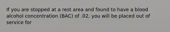 If you are stopped at a rest area and found to have a blood alcohol concentration (BAC) of .02, you will be placed out of service for