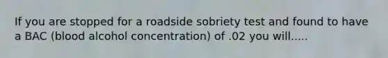 If you are stopped for a roadside sobriety test and found to have a BAC (blood alcohol concentration) of .02 you will.....