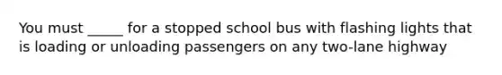 You must _____ for a stopped school bus with flashing lights that is loading or unloading passengers on any two-lane highway