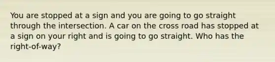 You are stopped at a sign and you are going to go straight through the intersection. A car on the cross road has stopped at a sign on your right and is going to go straight. Who has the right-of-way?