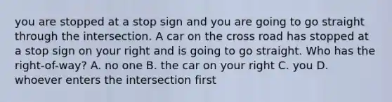 you are stopped at a stop sign and you are going to go straight through the intersection. A car on the cross road has stopped at a stop sign on your right and is going to go straight. Who has the right-of-way? A. no one B. the car on your right C. you D. whoever enters the intersection first